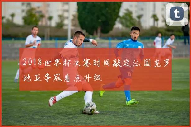 2018世界杯决赛时间敲定法国克罗地亚争冠看点升级