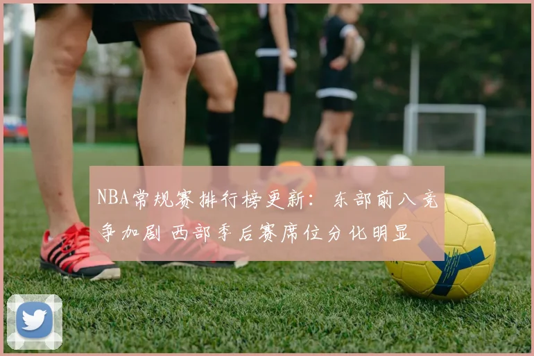 NBA常规赛排行榜更新：东部前八竞争加剧 西部季后赛席位分化明显