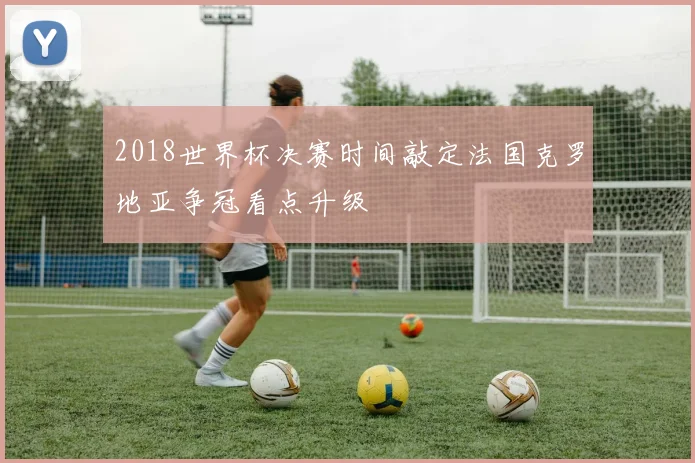 2018世界杯决赛时间敲定法国克罗地亚争冠看点升级