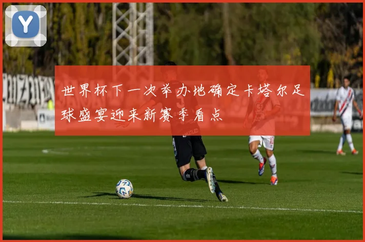 世界杯下一次举办地确定卡塔尔足球盛宴迎来新赛季看点