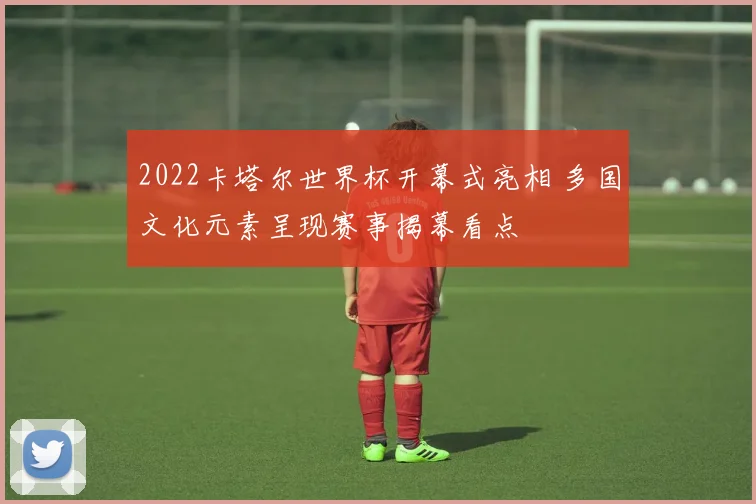 2022卡塔尔世界杯开幕式亮相 多国文化元素呈现赛事揭幕看点