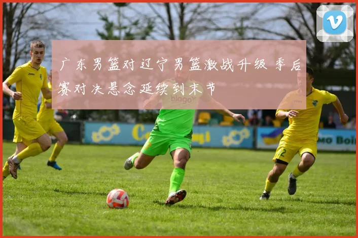 广东男篮对辽宁男篮激战升级 季后赛对决悬念延续到末节