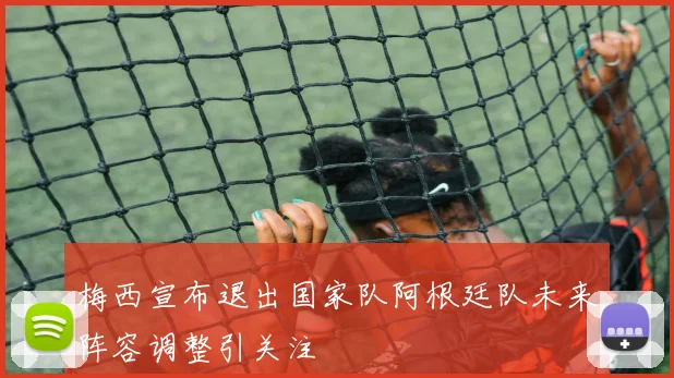 梅西宣布退出国家队阿根廷队未来阵容调整引关注