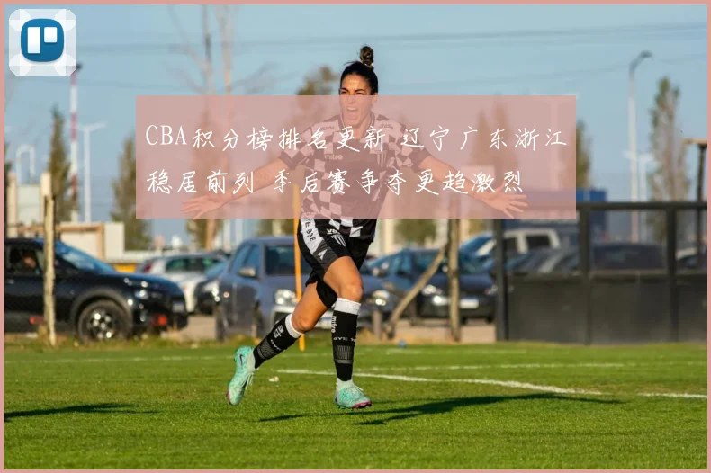 CBA积分榜排名更新 辽宁广东浙江稳居前列 季后赛争夺更趋激烈
