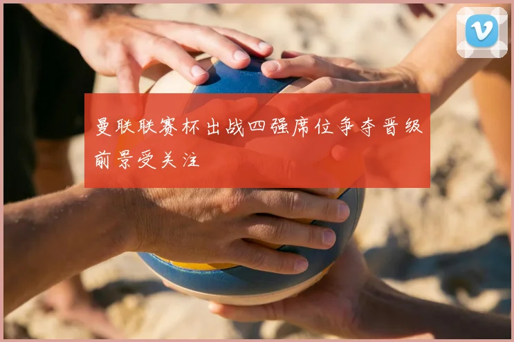 曼联联赛杯出战四强席位争夺晋级前景受关注