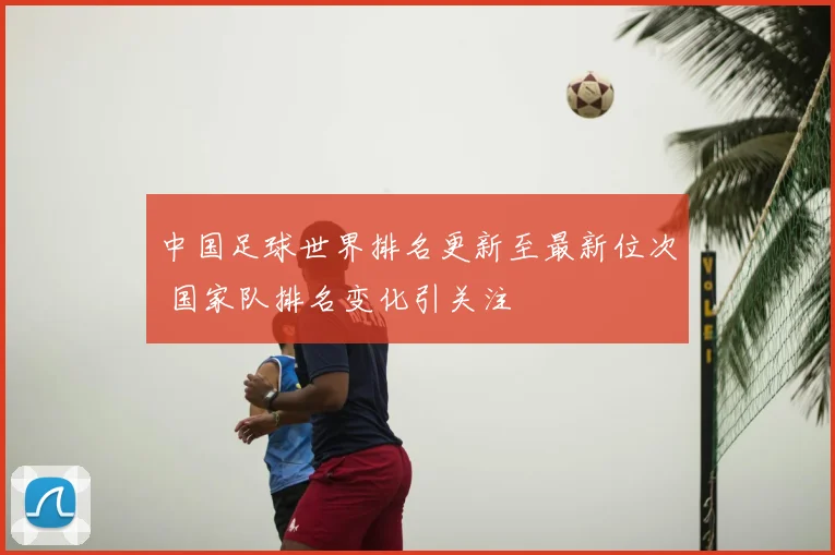 中国足球世界排名更新至最新位次 国家队排名变化引关注
