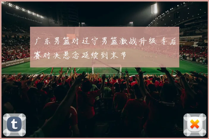 广东男篮对辽宁男篮激战升级 季后赛对决悬念延续到末节