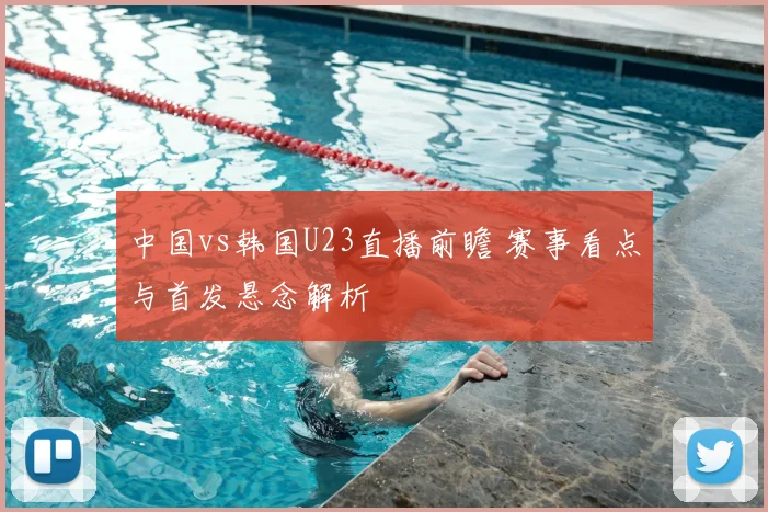 中国vs韩国U23直播前瞻 赛事看点与首发悬念解析