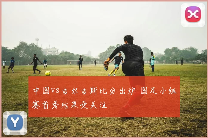 中国vs吉尔吉斯比分出炉 国足小组赛首秀结果受关注