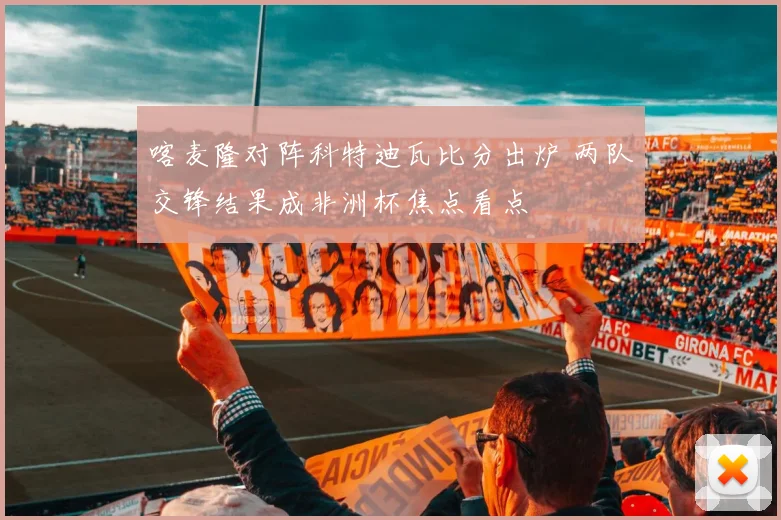 喀麦隆对阵科特迪瓦比分出炉 两队交锋结果成非洲杯焦点看点
