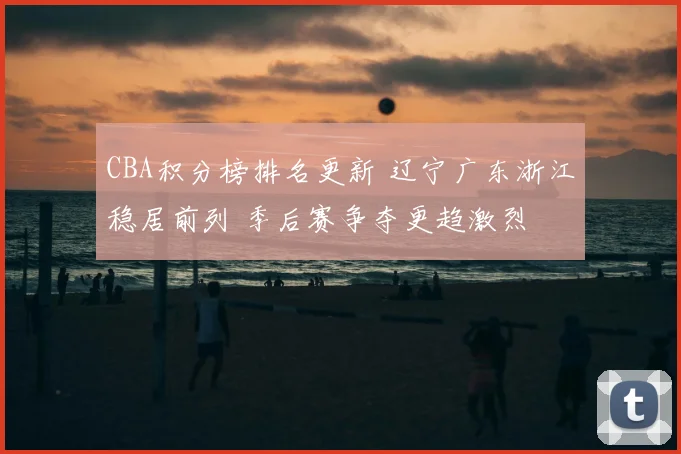 CBA积分榜排名更新 辽宁广东浙江稳居前列 季后赛争夺更趋激烈