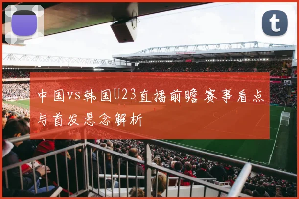 中国vs韩国U23直播前瞻 赛事看点与首发悬念解析
