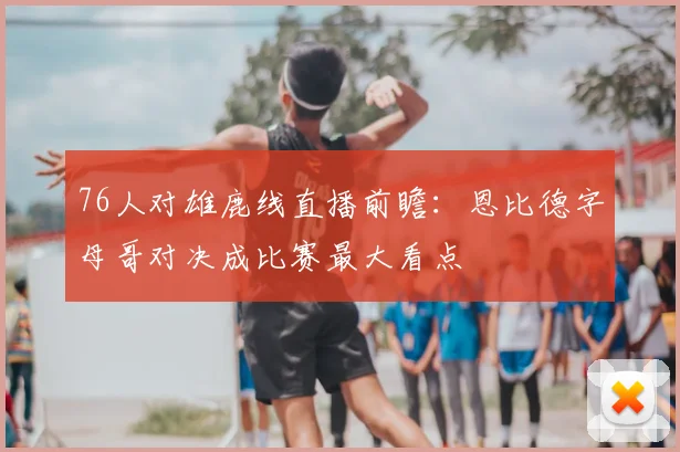 76人对雄鹿线直播前瞻:恩比德字母哥对决成比赛最大看点