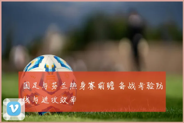 国足与芬兰热身赛前瞻 备战考验防线与进攻效率