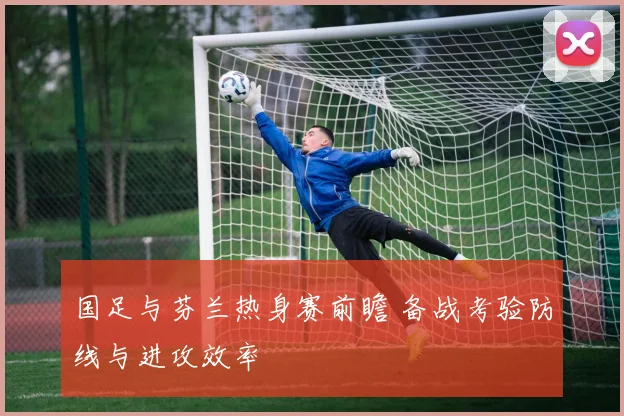 国足与芬兰热身赛前瞻 备战考验防线与进攻效率