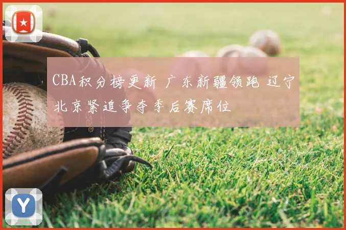 CBA积分榜更新 广东新疆领跑 辽宁北京紧追争夺季后赛席位