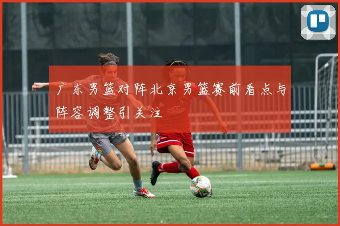 广东男篮对阵北京男篮赛前看点与阵容调整引关注