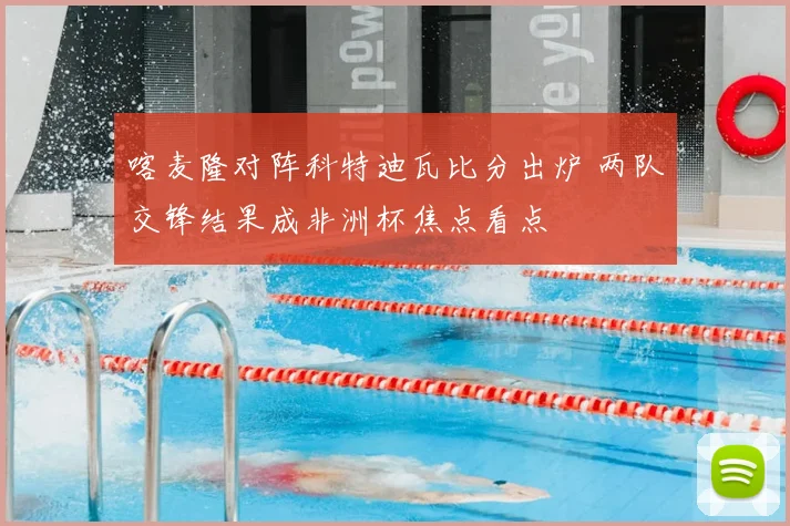 喀麦隆对阵科特迪瓦比分出炉 两队交锋结果成非洲杯焦点看点