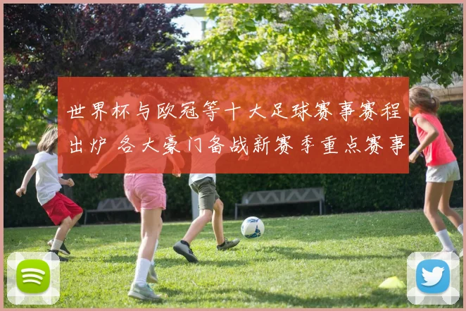 世界杯与欧冠等十大足球赛事赛程出炉 各大豪门备战新赛季重点赛事展开